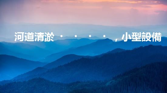 河道清淤，小型設備助力高效施工
